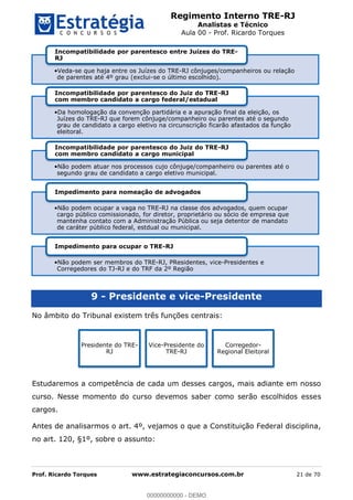 Regimento Interno TRE-RJ
Analistas e Técnico
Aula 00 - Prof. Ricardo Torques
Prof. Ricardo Torques www.estrategiaconcursos.com.br 21 de 70
9 - Presidente e vice-Presidente
No âmbito do Tribunal existem três funções centrais:
Estudaremos a competência de cada um desses cargos, mais adiante em nosso
curso. Nesse momento do curso devemos saber como serão escolhidos esses
cargos.
Antes de analisarmos o art. 4º, vejamos o que a Constituição Federal disciplina,
no art. 120, §1º, sobre o assunto:
Veda-se que haja entre os Juízes do TRE-RJ cônjuges/companheiros ou relação
de parentes até 4º grau (exclui-se o último escolhido).
Incompatibilidade por parentesco entre Juízes do TRE-
RJ
Da homologação da convenção partidária e a apuração final da eleição, os
Juízes do TRE-RJ que forem cônjuge/companheiro ou parentes até o segundo
grau de candidato a cargo eletivo na circunscrição ficarão afastados da função
eleitoral.
Incompatibilidade por parentesco do Juiz do TRE-RJ
com membro candidato a cargo federal/estadual
Não podem atuar nos processos cujo cônjuge/companheiro ou parentes até o
segundo grau de candidato a cargo eletivo municipal.
Incompatibilidade por parentesco do Juiz do TRE-RJ
com membro candidato a cargo municipal
Não podem ocupar a vaga no TRE-RJ na classe dos advogados, quem ocupar
cargo público comissionado, for diretor, proprietário ou sócio de empresa que
mantenha contato com a Administração Pública ou seja detentor de mandato
de caráter público federal, estdual ou municipal.
Impedimento para nomeação de advogados
Não podem ser membros do TRE-RJ, PResidentes, vice-Presidentes e
Corregedores do TJ-RJ e do TRF da 2º Região
Impedimento para ocupar o TRE-RJ
Presidente do TRE-
RJ
Vice-Presidente do
TRE-RJ
Corregedor-
Regional Eleitoral
00000000000
00000000000 - DEMO
 