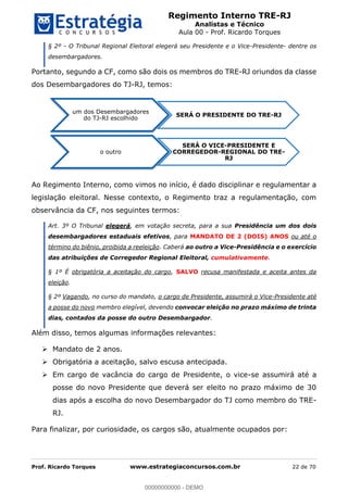 Regimento Interno TRE-RJ
Analistas e Técnico
Aula 00 - Prof. Ricardo Torques
Prof. Ricardo Torques www.estrategiaconcursos.com.br 22 de 70
§ 2º - O Tribunal Regional Eleitoral elegerá seu Presidente e o Vice-Presidente- dentre os
desembargadores.
Portanto, segundo a CF, como são dois os membros do TRE-RJ oriundos da classe
dos Desembargadores do TJ-RJ, temos:
Ao Regimento Interno, como vimos no início, é dado disciplinar e regulamentar a
legislação eleitoral. Nesse contexto, o Regimento traz a regulamentação, com
observância da CF, nos seguintes termos:
Art. 3º O Tribunal elegerá, em votação secreta, para a sua Presidência um dos dois
desembargadores estaduais efetivos, para MANDATO DE 2 (DOIS) ANOS ou até o
término do biênio, proibida a reeleição. Caberá ao outro a Vice-Presidência e o exercício
das atribuições de Corregedor Regional Eleitoral, cumulativamente.
§ 1º É obrigatória a aceitação do cargo, SALVO recusa manifestada e aceita antes da
eleição.
§ 2º Vagando, no curso do mandato, o cargo de Presidente, assumirá o Vice-Presidente até
a posse do novo membro elegível, devendo convocar eleição no prazo máximo de trinta
dias, contados da posse do outro Desembargador.
Além disso, temos algumas informações relevantes:
Mandato de 2 anos.
Obrigatória a aceitação, salvo escusa antecipada.
Em cargo de vacância do cargo de Presidente, o vice-se assumirá até a
posse do novo Presidente que deverá ser eleito no prazo máximo de 30
dias após a escolha do novo Desembargador do TJ como membro do TRE-
RJ.
Para finalizar, por curiosidade, os cargos são, atualmente ocupados por:
um dos Desembargadores
do TJ-RJ escolhido
SERÁ O PRESIDENTE DO TRE-RJ
o outro
SERÁ O VICE-PRESIDENTE E
CORREGEDOR-REGIONAL DO TRE-
RJ
00000000000
00000000000 - DEMO
 