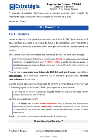 Regimento Interno TRE-RJ
Analistas e Técnico
Aula 00 - Prof. Ricardo Torques
Prof. Ricardo Torques www.estrategiaconcursos.com.br 24 de 70
O segundo dispositivo determina que a sessão especial para votação do
Presidente seja convocada com antecedência mínima de 5 dias.
Vamos em frente!
10 - Mandatos
10.1 - Biênios
No art. 4º temos a disciplina dos mandatos dos Juízes do TRE. Antes iniciar você
deve lembrar que para o exercício da função de Presidente, vice-Presidente e
Corregedor o mandato é de dois anos, sem possibilidade de reeleição para tais
cargos.
Aqui vamos tratar dos mandatos dos membros do TRE-RJ. Leia com atenção:
Art. 4º Os membros do Tribunal e seus substitutos, SALVO por justa causa, exercerão os
mandatos obrigatoriamente por 2 (DOIS) ANOS, a contar da data da posse, e,
facultativamente, por mais um biênio, desde que reconduzidos pelo mesmo processo da
investidura inicial.
Fixa-se que o mandato dos Juízes do TRE-RJ será de 2 anos, permitida a
recondução, que somente ocorrerá se o membro passar pelo mesmo
procedimento de escolha.
Quanto à justa causa para antecipação do término do mandato, prevê o §1º que
o Tribunal julgará os Juízes do TRE-RJ para apreciar a justa causa:
§ 1º Compete ao Tribunal a apreciação da justa causa para dispensa da função eleitoral
antes do transcurso do primeiro biênio.
Confira, na sequência, o §2º:
§ 2º O biênio será contado ininterruptamente, sem o desconto dos afastamentos
decorrentes de férias ou licenças, ressalvada a hipótese de impedimento prevista no artigo
2º, parágrafo 3º, que acarretará a prorrogação do exercício pelo tempo que tiver durado o
afastamento.
Prevê o dispositivo que o exercício da função é ininterrupto.
O que isso significa dizer?
00000000000
00000000000 - DEMO
 
