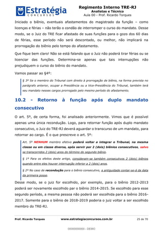 Regimento Interno TRE-RJ
Analistas e Técnico
Aula 00 - Prof. Ricardo Torques
Prof. Ricardo Torques www.estrategiaconcursos.com.br 25 de 70
Iniciado o biênio, eventuais afastamentos do magistrado da função como
licenças e férias não terão o condão de interromper o curso do mandato. Desse
modo, se o Juiz do TRE ficar afastado de suas funções para o gozo dos 60 dias
de férias, esse período não será descontado, ou melhor, não implicará na
prorrogação do biênio pelo tempo do afastamento.
Que fique bem claro! Não se está falando que o Juiz não poderá tirar férias ou se
licenciar das funções. Determina-se apenas que tais interrupções não
prejudiquem o curso do biênio do mandato.
Vamos passar ao §4º:
§ 3º Se o membro do Tribunal com direito à prorrogação de biênio, na forma prevista no
parágrafo anterior, ocupar a Presidência ou a Vice-Presidência do Tribunal, também terá
seu mandato nesses cargos prorrogado pelo mesmo período do afastamento.
10.2 - Retorno à função após duplo mandato
consecutivo
O art. 5º, de certa forma, foi analisado anteriormente. Vimos que é possível
apenas uma única recondução. Logo, para retornar função após duplo mandato
consecutivo, o Juiz do TRE-RJ deverá aguardar o transcurso de um mandato, para
retornar ao cargo. É o que prescreve o art. 5º:
Art. 5º NENHUM membro efetivo poderá voltar a integrar o Tribunal, na mesma
classe ou em classe diversa, após servir por 2 (dois) biênios consecutivos, salvo
se transcorridos 2 (dois) anos do término do segundo biênio.
§ 1º Para os efeitos deste artigo, consideram-se também consecutivos 2 (dois) biênios
quando entre eles houver interrupção inferior a 2 (dois) anos.
§ 2º No caso de recondução para o biênio consecutivo, a antiguidade contar-se-á da data
da primeira posse.
Desse modo, se o juiz for escolhido, por exemplo, para o biênio 2012-2013
poderá ser novamente escolhido par o biênio 2014-2015. Se escolhido para esse
segundo período, a mesma pessoa não poderá ser escolhida para o biênio 2016-
2017. Somente para o biênio de 2018-2019 poderia o juiz voltar a ser escolhido
membro do TRE-RJ.
00000000000
00000000000 - DEMO
 