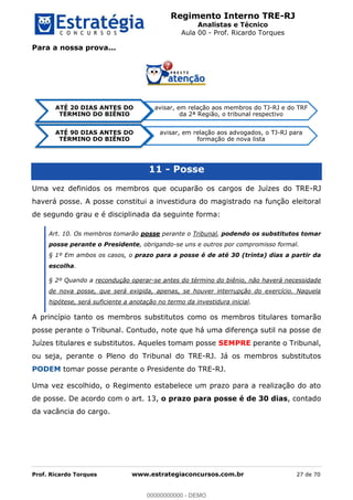 Regimento Interno TRE-RJ
Analistas e Técnico
Aula 00 - Prof. Ricardo Torques
Prof. Ricardo Torques www.estrategiaconcursos.com.br 27 de 70
Para a nossa prova...
11 - Posse
Uma vez definidos os membros que ocuparão os cargos de Juízes do TRE-RJ
haverá posse. A posse constitui a investidura do magistrado na função eleitoral
de segundo grau e é disciplinada da seguinte forma:
Art. 10. Os membros tomarão posse perante o Tribunal, podendo os substitutos tomar
posse perante o Presidente, obrigando-se uns e outros por compromisso formal.
§ 1º Em ambos os casos, o prazo para a posse é de até 30 (trinta) dias a partir da
escolha.
§ 2º Quando a recondução operar-se antes do término do biênio, não haverá necessidade
de nova posse, que será exigida, apenas, se houver interrupção do exercício. Naquela
hipótese, será suficiente a anotação no termo da investidura inicial.
A princípio tanto os membros substitutos como os membros titulares tomarão
posse perante o Tribunal. Contudo, note que há uma diferença sutil na posse de
Juízes titulares e substitutos. Aqueles tomam posse SEMPRE perante o Tribunal,
ou seja, perante o Pleno do Tribunal do TRE-RJ. Já os membros substitutos
PODEM tomar posse perante o Presidente do TRE-RJ.
Uma vez escolhido, o Regimento estabelece um prazo para a realização do ato
de posse. De acordo com o art. 13, o prazo para posse é de 30 dias, contado
da vacância do cargo.
ATÉ 20 DIAS ANTES DO
TÉRMINO DO BIÊNIO
avisar, em relação aos membros do TJ-RJ e do TRF
da 2ª Região, o tribunal respectivo
ATÉ 90 DIAS ANTES DO
TÉRMINO DO BIÊNIO
avisar, em relação aos advogados, o TJ-RJ para
formação de nova lista
00000000000
00000000000 - DEMO
 