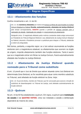 Regimento Interno TRE-RJ
Analistas e Técnico
Aula 00 - Prof. Ricardo Torques
Prof. Ricardo Torques www.estrategiaconcursos.com.br 28 de 70
12 - Regras Específicas
12.1 - Afastamento das funções
Confira inicialmente o art. 11 do RI:
Art. 11. Os membros afastados por motivo de licença ou férias de suas funções na Justiça
Comum Estadual ou Federal ficarão, automaticamente, afastados da Justiça Eleitoral
pelo tempo correspondente, EXCETO quando o período de recesso coincidir com a
realização de eleição, totalização da votação ou encerramento de alistamento.
Parágrafo único. O magistrado afastado pelos motivos constantes deste artigo comunicará
ao Presidente do Tribunal Regional Eleitoral o seu afastamento da Justiça Comum Estadual
ou Federal, devendo o Presidente convocar o substituto para integrar o Tribunal, obedecida
a ordem de antiguidade.
Nós temos, portanto, a seguinte regra: se o Juiz estiver acumulando as funções
eleitorais com a magistratura estadual, os afastamentos que ocorrem no órgão
de origem, imporão afastamento também das funções eleitorais. Tanto é assim
que se o magistrado entrar em férias na Justiça Comum, ficará automaticamente
afastado das funções na Justiça Eleitoral.
12.2 - Afastamento da Justiça Eleitoral quando
nomeado para o Tribunal como substituto
O art. 12 prevê que o Juiz de Direito que estiver atuando como Juiz Eleitoral em
determinada Zona Eleitoral, se for escolhido para atuar como membro substituto
no Tribunal, será afastado da função eleitoral na Zona. Veja:
Art. 12. O juiz de direito, membro do Tribunal, que for convocado para exercer a função de
substituto de desembargador no Tribunal de Justiça, será afastado automaticamente da
função eleitoral.
12.3 - Quórum
No art. 14 do RI fica estabelecido o quórum. Em regra, o quórum para instalação
da sessão é de QUATRO VOTOS. Uma vez instalada a sessão a deliberação
dependerá da maioria de votos.
00000000000
00000000000 - DEMO
 