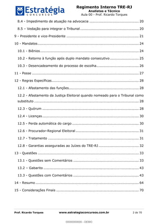 Regimento Interno TRE-RJ
Analistas e Técnico
Aula 00 - Prof. Ricardo Torques
Prof. Ricardo Torques www.estrategiaconcursos.com.br 2 de 70
8.4 - Impedimento de atuação na advocacia ........................................... 20
8.5 Vedação para integrar o Tribunal ................................................... 20
9 - Presidente e vice-Presidente ............................................................... 21
10 - Mandatos........................................................................................ 24
10.1 - Biênios...................................................................................... 24
10.2 - Retorno à função após duplo mandato consecutivo ......................... 25
10.3 - Desencadeamento do processo de escolha..................................... 26
11 - Posse ............................................................................................. 27
12 - Regras Específicas............................................................................ 28
12.1 - Afastamento das funções............................................................. 28
12.2 - Afastamento da Justiça Eleitoral quando nomeado para o Tribunal como
substituto ........................................................................................... 28
12.3 - Quórum .................................................................................... 28
12.4 - Licenças .................................................................................... 30
12.5 - Perda automática do cargo .......................................................... 30
12.6 - Procurador-Regional Eleitoral ....................................................... 31
12.7 - Tratamento ............................................................................... 31
12.8 - Garantias asseguradas ao Juízes do TRE-RJ ................................... 32
13 - Questões ........................................................................................ 33
13.1 - Questões sem Comentários ......................................................... 33
13.2 Gabarito ................................................................................... 43
13.3 - Questões com Comentários ......................................................... 43
14 - Resumo .......................................................................................... 64
15 - Considerações Finais ........................................................................ 70
00000000000
00000000000 - DEMO
 