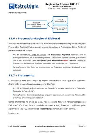 Regimento Interno TRE-RJ
Analistas e Técnico
Aula 00 - Prof. Ricardo Torques
Prof. Ricardo Torques www.estrategiaconcursos.com.br 31 de 70
Para fins de prova:
12.6 - Procurador-Regional Eleitoral
Junto ao Tribunal do TRE-RJ atuará o Ministério Púbico Eleitoral representado pelo
Procurador-Regional Eleitoral, que será designado pelo Procurador-Geral Eleitoral
para mandato de 2 anos.
Art. 17. Funcionará, junto ao Tribunal, um Procurador Regional Eleitoral, com as
atribuições definidas em lei e neste Regimento. O Procurador Regional Eleitoral, juntamente
com o seu substituto, será designado pelo Procurador-Geral Eleitoral, dentre os
Procuradores Regionais da República no Estado, para o mandato de 2 (dois) anos.
Paragrafo único. Nas faltas ou impedimentos do Procurador Regional, funcionará o seu
substituto.
12.7 - Tratamento
O dispositivo traz uma regra de menor importância, mas que não podemos
desconsiderar para fins da nossa prova. Confira:
Parágrafo único. Os membros titulares, enquanto estiverem em exercício no Tribunal, têm
.
a prova do TRE-
Lembre-se:
PERDERÁ
AUTOMATICAMENTE A
JURIDIÇÃO
com a
aposentadoria
com o término do
mandato
00000000000
00000000000 - DEMO
 