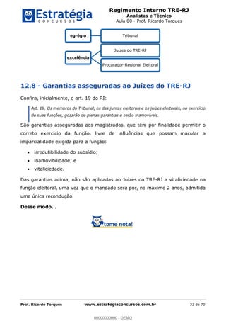 Regimento Interno TRE-RJ
Analistas e Técnico
Aula 00 - Prof. Ricardo Torques
Prof. Ricardo Torques www.estrategiaconcursos.com.br 32 de 70
12.8 - Garantias asseguradas ao Juízes do TRE-RJ
Confira, inicialmente, o art. 19 do RI:
Art. 19. Os membros do Tribunal, os das juntas eleitorais e os juízes eleitorais, no exercício
de suas funções, gozarão de plenas garantias e serão inamovíveis.
São garantias asseguradas aos magistrados, que têm por finalidade permitir o
correto exercício da função, livre de influências que possam macular a
imparcialidade exigida para a função:
irredutibilidade do subsídio;
inamovibilidade; e
vitaliciedade.
Das garantias acima, não são aplicadas ao Juízes do TRE-RJ a vitaliciedade na
função eleitoral, uma vez que o mandado será por, no máximo 2 anos, admitida
uma única recondução.
Desse modo...
egrégio Tribunal
excelência
Juízes do TRE-RJ
Procurador-Regional Eleitoral
00000000000
00000000000 - DEMO
 