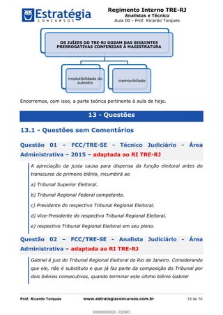Regimento Interno TRE-RJ
Analistas e Técnico
Aula 00 - Prof. Ricardo Torques
Prof. Ricardo Torques www.estrategiaconcursos.com.br 33 de 70
Encerremos, com isso, a parte teórica pertinente à aula de hoje.
13 - Questões
13.1 - Questões sem Comentários
Questão 01 FCC/TRE-SE - Técnico Judiciário - Área
Administrativa 2015 adaptada ao RI TRE-RJ
A apreciação da justa causa para dispensa da função eleitoral antes do
transcurso do primeiro biênio, incumbirá ao
a) Tribunal Superior Eleitoral.
b) Tribunal Regional Federal competente.
c) Presidente do respectivo Tribunal Regional Eleitoral.
d) Vice-Presidente do respectivo Tribunal Regional Eleitoral.
e) respectivo Tribunal Regional Eleitoral em seu pleno.
Questão 02 FCC/TRE-SE - Analista Judiciário - Área
Administrativa adaptada ao RI TRE-RJ
Gabriel é juiz do Tribunal Regional Eleitoral do Rio de Janeiro. Considerando
que ele, não é substituto e que já faz parte da composição do Tribunal por
dois biênios consecutivos, quando terminar este último biênio Gabriel
OS JUÍZES DO TRE-RJ GOZAM DAS SEGUINTES
PRERROGATIVAS CONFERIDAS À MAGISTRATURA
irredutibilidade do
subsídio
inamovibiliade
00000000000
00000000000 - DEMO
 