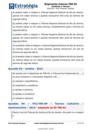 Regimento Interno TRE-RJ
Analistas e Técnico
Aula 00 - Prof. Ricardo Torques
Prof. Ricardo Torques www.estrategiaconcursos.com.br 34 de 70
a) poderá voltar a integrar o Tribunal Regional Eleitoral do Rio de Janeiro,
apenas em classe diversa e quando transcorrer três anos do término do
segundo biênio.
b) poderá voltar a integrar o Tribunal Regional Eleitoral do Rio de Janeiro,
na mesma classe ou em classe diversa, imediatamente após o término do
segundo biênio.
c) poderá voltar a integrar o Tribunal Regional Eleitoral do Rio de Janeiro,
apenas em classe diversa e quando transcorrer dois anos do término do
segundo biênio.
d) só poderá voltar a integrar o Tribunal Regional Eleitoral do Rio de Janeiro,
na mesma classe ou em classe diversa, quando transcorrer um ano do
término do segundo biênio.
e) só poderá voltar a integrar o Tribunal Regional Eleitoral do Rio de Janeiro,
na mesma classe ou em classe diversa, quando transcorrer dois anos do
término do segundo biênio.
Questão 03 Inédita - 2016
De acordo com o Regimento do TRE-RJ, o Tribunal terá tratamento de __ e
os seus membros e o Procurador Regional o de __.
a) colendo e magnificência.
b) respeitável e excelência.
c) egrégio e senhoria.
d) egrégio e excelência.
e) colendo e senhoria.
Questão 04 FCC/TRE-AP - Técnico Judiciário
Administrativa 2015 - adaptada ao RI TRE-RJ
Paulo é Juiz do Tribunal de Justiça do Rio de Janeiro. Ele pode vir a integrar
o
00000000000
00000000000 - DEMO
 