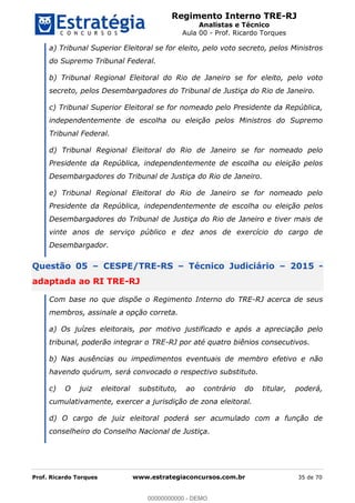 Regimento Interno TRE-RJ
Analistas e Técnico
Aula 00 - Prof. Ricardo Torques
Prof. Ricardo Torques www.estrategiaconcursos.com.br 35 de 70
a) Tribunal Superior Eleitoral se for eleito, pelo voto secreto, pelos Ministros
do Supremo Tribunal Federal.
b) Tribunal Regional Eleitoral do Rio de Janeiro se for eleito, pelo voto
secreto, pelos Desembargadores do Tribunal de Justiça do Rio de Janeiro.
c) Tribunal Superior Eleitoral se for nomeado pelo Presidente da República,
independentemente de escolha ou eleição pelos Ministros do Supremo
Tribunal Federal.
d) Tribunal Regional Eleitoral do Rio de Janeiro se for nomeado pelo
Presidente da República, independentemente de escolha ou eleição pelos
Desembargadores do Tribunal de Justiça do Rio de Janeiro.
e) Tribunal Regional Eleitoral do Rio de Janeiro se for nomeado pelo
Presidente da República, independentemente de escolha ou eleição pelos
Desembargadores do Tribunal de Justiça do Rio de Janeiro e tiver mais de
vinte anos de serviço público e dez anos de exercício do cargo de
Desembargador.
Questão 05 CESPE/TRE-RS Técnico Judiciário 2015 -
adaptada ao RI TRE-RJ
Com base no que dispõe o Regimento Interno do TRE-RJ acerca de seus
membros, assinale a opção correta.
a) Os juízes eleitorais, por motivo justificado e após a apreciação pelo
tribunal, poderão integrar o TRE-RJ por até quatro biênios consecutivos.
b) Nas ausências ou impedimentos eventuais de membro efetivo e não
havendo quórum, será convocado o respectivo substituto.
c) O juiz eleitoral substituto, ao contrário do titular, poderá,
cumulativamente, exercer a jurisdição de zona eleitoral.
d) O cargo de juiz eleitoral poderá ser acumulado com a função de
conselheiro do Conselho Nacional de Justiça.
00000000000
00000000000 - DEMO
 