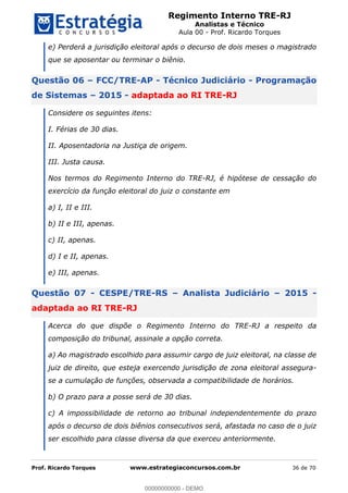 Regimento Interno TRE-RJ
Analistas e Técnico
Aula 00 - Prof. Ricardo Torques
Prof. Ricardo Torques www.estrategiaconcursos.com.br 36 de 70
e) Perderá a jurisdição eleitoral após o decurso de dois meses o magistrado
que se aposentar ou terminar o biênio.
Questão 06 FCC/TRE-AP - Técnico Judiciário - Programação
de Sistemas 2015 - adaptada ao RI TRE-RJ
Considere os seguintes itens:
I. Férias de 30 dias.
II. Aposentadoria na Justiça de origem.
III. Justa causa.
Nos termos do Regimento Interno do TRE-RJ, é hipótese de cessação do
exercício da função eleitoral do juiz o constante em
a) I, II e III.
b) II e III, apenas.
c) II, apenas.
d) I e II, apenas.
e) III, apenas.
Questão 07 - CESPE/TRE-RS Analista Judiciário 2015 -
adaptada ao RI TRE-RJ
Acerca do que dispõe o Regimento Interno do TRE-RJ a respeito da
composição do tribunal, assinale a opção correta.
a) Ao magistrado escolhido para assumir cargo de juiz eleitoral, na classe de
juiz de direito, que esteja exercendo jurisdição de zona eleitoral assegura-
se a cumulação de funções, observada a compatibilidade de horários.
b) O prazo para a posse será de 30 dias.
c) A impossibilidade de retorno ao tribunal independentemente do prazo
após o decurso de dois biênios consecutivos será, afastada no caso de o juiz
ser escolhido para classe diversa da que exerceu anteriormente.
00000000000
00000000000 - DEMO
 