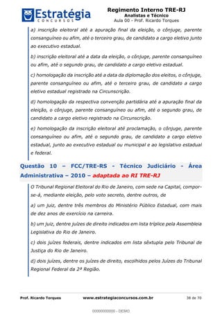 Regimento Interno TRE-RJ
Analistas e Técnico
Aula 00 - Prof. Ricardo Torques
Prof. Ricardo Torques www.estrategiaconcursos.com.br 38 de 70
a) inscrição eleitoral até a apuração final da eleição, o cônjuge, parente
consanguíneo ou afim, até o terceiro grau, de candidato a cargo eletivo junto
ao executivo estadual.
b) inscrição eleitoral até a data da eleição, o cônjuge, parente consanguíneo
ou afim, até o segundo grau, de candidato a cargo eletivo estadual.
c) homologação da inscrição até a data da diplomação dos eleitos, o cônjuge,
parente consanguíneo ou afim, até o terceiro grau, de candidato a cargo
eletivo estadual registrado na Circunscrição.
d) homologação da respectiva convenção partidária até a apuração final da
eleição, o cônjuge, parente consanguíneo ou afim, até o segundo grau, de
candidato a cargo eletivo registrado na Circunscrição.
e) homologação da inscrição eleitoral até proclamação, o cônjuge, parente
consanguíneo ou afim, até o segundo grau, de candidato a cargo eletivo
estadual, junto ao executivo estadual ou municipal e ao legislativo estadual
e federal.
Questão 10 FCC/TRE-RS - Técnico Judiciário - Área
Administrativa 2010 adaptada ao RI TRE-RJ
O Tribunal Regional Eleitoral do Rio de Janeiro, com sede na Capital, compor-
se-á, mediante eleição, pelo voto secreto, dentre outros, de
a) um juiz, dentre três membros do Ministério Público Estadual, com mais
de dez anos de exercício na carreira.
b) um juiz, dentre juízes de direito indicados em lista tríplice pela Assembleia
Legislativa do Rio de Janeiro.
c) dois juízes federais, dentre indicados em lista sêxtupla pelo Tribunal de
Justiça do Rio de Janeiro.
d) dois juízes, dentre os juízes de direito, escolhidos pelos Juízes do Tribunal
Regional Federal da 2ª Região.
00000000000
00000000000 - DEMO
 