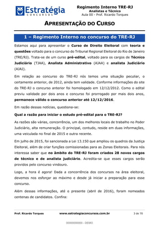 Regimento Interno TRE-RJ
Analistas e Técnico
Aula 00 - Prof. Ricardo Torques
Prof. Ricardo Torques www.estrategiaconcursos.com.br 3 de 70
1 Regimento Interno no concurso do TRE-RJ
Estamos aqui para apresentar o Curso de Direito Eleitoral com teoria e
questões voltado para o concurso do Tribunal Regional Eleitoral do Rio de Janeiro
(TRE/RJ). Trata-se de um curso pré-edital, voltado para os cargos de Técnico
Judiciário (TJAA), Analista Administrativo (AJAA) e analista Judiciário
(AJAJ).
Em relação ao concurso do TRE-RJ nós temos uma situação peculiar, o
certamente anterior, de 2012, ainda tem validade. Conforme informações do site
do TRE-RJ o concurso anterior foi homologado em 12/12/2012. Como o edital
previu validade por dois anos e concurso foi prorrogado por mais dois anos,
permanece válido o concurso anterior até 12/12/2016.
Em razão dessas notícias, questiona-se:
Qual a razão para iniciar o estudo pré-edital para o TRE-RJ?
As razões são várias, concorrência, um dos melhores locais de trabalho no Poder
Judiciário, alta remuneração. O principal, contudo, reside em duas informações,
uma veiculada no final de 2015 e outra recente.
Em julho de 2015, foi sancionada a Lei 13.150 que ampliou os quadros da Justiça
Eleitoral, além de criar funções comissionadas para as Zonas Eleitorais. Para nós
interessa saber que no âmbito do TRE-RJ foram criados 28 novos cargos
de técnico e de analista judiciário. Acredita-se que esses cargos serão
providos pelo concurso vindouro.
Logo, a hora é agora! Dada a concorrência dos concursos na área eleitoral,
devemos nos esforçar ao máximo e desde já iniciar a preparação para esse
concurso.
Além dessas informações, até o presente (abril de 2016), foram nomeados
centenas de candidatos. Confira:
00000000000
00000000000 - DEMO
 