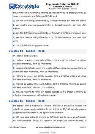 Regimento Interno TRE-RJ
Analistas e Técnico
Aula 00 - Prof. Ricardo Torques
Prof. Ricardo Torques www.estrategiaconcursos.com.br 40 de 70
De acordo com o Regimento Interno do Tribunal Regional Eleitoral do Rio de
Janeiro o mandato dos Juízes do TRE-RJ será:
a) por dois anos obrigatoriamente, e, facultativamente, por mais um biênio.
b) por quatro anos obrigatoriamente, e, facultativamente, por mais dois
biênios.
c) por dois biênios obrigatoriamente, e, facultativamente, por mais um ano.
d) por dois biênios obrigatoriamente, e, facultativamente, por mais dois
anos.
e) por dois biênios obrigatoriamente.
Questão 14 Inédita 2016
O Tribunal deliberará por:
a) maioria de votos, em sessão pública, com a presença mínima de quatro
dos seus membros, além do Presidente.
b) maioria absoluta de votos, em sessão pública, com a presença mínima de
quatro dos seus membros, além do Presidente.
a) maioria de votos, em sessão secreta, com a presença mínima de cinco
dos seus membros, além do Presidente.
a) maioria de votos, em sessão pública, com a presença mínima de quatro
dos seus membros, incluindo o Presidente.
a) maioria relativa de votos, em sessão secreta, com a presença mínima de
três dos seus membros, além do Presidente.
Questão 15 Inédita 2016
De acordo com o Regimento Interno, assinale a alternativa correta em
relação ao processo de substituição dos Juízes do TRE-RJ quando próximo
do término do mandato ou na hipótese de vacância.
a) até vinte dias antes do término do biênio de juiz da classe de advogado,
ou imediatamente depois da vacância do cargo por motivo diverso, o
00000000000
00000000000 - DEMO
 