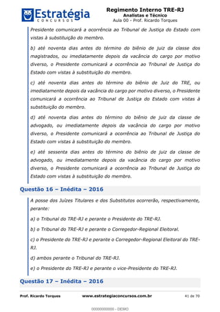 Regimento Interno TRE-RJ
Analistas e Técnico
Aula 00 - Prof. Ricardo Torques
Prof. Ricardo Torques www.estrategiaconcursos.com.br 41 de 70
Presidente comunicará a ocorrência ao Tribunal de Justiça do Estado com
vistas à substituição do membro.
b) até noventa dias antes do término do biênio de juiz da classe dos
magistrados, ou imediatamente depois da vacância do cargo por motivo
diverso, o Presidente comunicará a ocorrência ao Tribunal de Justiça do
Estado com vistas à substituição do membro.
c) até noventa dias antes do término do biênio de Juiz do TRE, ou
imediatamente depois da vacância do cargo por motivo diverso, o Presidente
comunicará a ocorrência ao Tribunal de Justiça do Estado com vistas à
substituição do membro.
d) até noventa dias antes do término do biênio de juiz da classe de
advogado, ou imediatamente depois da vacância do cargo por motivo
diverso, o Presidente comunicará a ocorrência ao Tribunal de Justiça do
Estado com vistas à substituição do membro.
e) até sessenta dias antes do término do biênio de juiz da classe de
advogado, ou imediatamente depois da vacância do cargo por motivo
diverso, o Presidente comunicará a ocorrência ao Tribunal de Justiça do
Estado com vistas à substituição do membro.
Questão 16 Inédita 2016
A posse dos Juízes Titulares e dos Substitutos ocorrerão, respectivamente,
perante:
a) o Tribunal do TRE-RJ e perante o Presidente do TRE-RJ.
b) o Tribunal do TRE-RJ e perante o Corregedor-Regional Eleitoral.
c) o Presidente do TRE-RJ e perante o Corregedor-Regional Eleitoral do TRE-
RJ.
d) ambos perante o Tribunal do TRE-RJ.
e) o Presidente do TRE-RJ e perante o vice-Presidente do TRE-RJ.
Questão 17 Inédita 2016
00000000000
00000000000 - DEMO
 