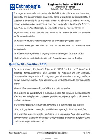 Regimento Interno TRE-RJ
Analistas e Técnico
Aula 00 - Prof. Ricardo Torques
Prof. Ricardo Torques www.estrategiaconcursos.com.br 42 de 70
Em regra o mandado dos Juízes do TRE-RJ é de dois anos ininterruptos.
Contudo, em determinadas situações, como a hipótese de falecimento, é
possível a antecipação do mandato antes do término do biênio. Assinale,
dentre as alternativas abaixo, a que traz, segundo o Regimento Interno,
duas hipóteses de antecipação do mandato antes do regular término:
a) justa causa, a ser decidida pelo Tribunal, ou aposentadoria compulsória
ao 70 anos de idade.
b) aplicação de penalidade disciplinar ou demissão por justa causa.
c) afastamento por decisão da maioria do Tribunal ou aposentadoria
compulsória.
d) aposentadoria perante o órgão judiciário de origem ou justa causa.
e) demissão ou desídia declarada pelo Conselho Nacional de Justiça.
Questão 18 Inédita 2016
De acordo com o Regimento Interno do TRE-RJ o Juiz do Tribunal será
afastado temporariamente das funções na hipótese de ser cônjuge,
companheiro, ou parente até o segundo grau de candidato a cargo político-
eletivo na circunscrição. Esse afastamento será pelo período compreendido
entre:
a) a escolha em convenção partidária e a data do pleito.
b) o registro da candidatura e a apuração final das eleições, permanecendo
afastado em relação aos processos pendentes julgados após o término do
período eleitoral.
c) a homologação da convenção partidária e a diplomação dos eleitos.
d) homologação da convenção partidária e a apuração final das eleições.
e) a escolha em convenção partidária e a apuração final das eleições,
permanecendo afastado em relação aos processos pendentes julgados após
o término do período eleitoral.
00000000000
00000000000 - DEMO
 