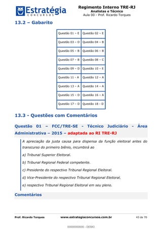 Regimento Interno TRE-RJ
Analistas e Técnico
Aula 00 - Prof. Ricardo Torques
Prof. Ricardo Torques www.estrategiaconcursos.com.br 43 de 70
13.2 Gabarito
Questão 01 E Questão 02 E
Questão 03 D Questão 04 B
Questão 05 B Questão 06 B
Questão 07 B Questão 08 C
Questão 09 D Questão 10 E
Questão 11 - A Questão 12 A
Questão 13 A Questão 14 A
Questão 15 D Questão 16 A
Questão 17 D Questão 18 - D
13.3 - Questões com Comentários
Questão 01 FCC/TRE-SE - Técnico Judiciário - Área
Administrativa 2015 adaptada ao RI TRE-RJ
A apreciação da justa causa para dispensa da função eleitoral antes do
transcurso do primeiro biênio, incumbirá ao
a) Tribunal Superior Eleitoral.
b) Tribunal Regional Federal competente.
c) Presidente do respectivo Tribunal Regional Eleitoral.
d) Vice-Presidente do respectivo Tribunal Regional Eleitoral.
e) respectivo Tribunal Regional Eleitoral em seu pleno.
Comentários
00000000000
00000000000 - DEMO
 