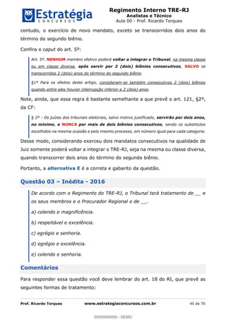 Regimento Interno TRE-RJ
Analistas e Técnico
Aula 00 - Prof. Ricardo Torques
Prof. Ricardo Torques www.estrategiaconcursos.com.br 45 de 70
contudo, o exercício de novo mandato, exceto se transcorridos dois anos do
término do segundo biênio.
Confira o caput do art. 5º:
Art. 5º. NENHUM membro efetivo poderá voltar a integrar o Tribunal, na mesma classe
ou em classe diversa, após servir por 2 (dois) biênios consecutivos, SALVO se
transcorridos 2 (dois) anos do término do segundo biênio.
§1º Para os efeitos deste artigo, consideram-se também consecutivos 2 (dois) biênios
quando entre eles houver interrupção inferior a 2 (dois) anos.
Note, ainda, que essa regra é bastante semelhante a que prevê o art. 121, §2º,
da CF:
§ 2º - Os juízes dos tribunais eleitorais, salvo motivo justificado, servirão por dois anos,
no mínimo, e NUNCA por mais de dois biênios consecutivos, sendo os substitutos
escolhidos na mesma ocasião e pelo mesmo processo, em número igual para cada categoria.
Desse modo, considerando exerceu dois mandatos consecutivos na qualidade de
Juiz somente poderá voltar a integrar o TRE-RJ, seja na mesma ou classe diversa,
quando transcorrer dois anos do término do segundo biênio.
Portanto, a alternativa E é a correta e gabarito da questão.
Questão 03 Inédita - 2016
De acordo com o Regimento do TRE-RJ, o Tribunal terá tratamento de __ e
os seus membros e o Procurador Regional o de __.
a) colendo e magnificência.
b) respeitável e excelência.
c) egrégio e senhoria.
d) egrégio e excelência.
e) colendo e senhoria.
Comentários
Para responder essa questão você deve lembrar do art. 18 do RI, que prevê as
seguintes formas de tratamento:
00000000000
00000000000 - DEMO
 
