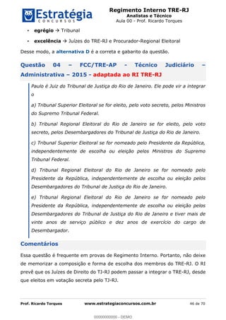 Regimento Interno TRE-RJ
Analistas e Técnico
Aula 00 - Prof. Ricardo Torques
Prof. Ricardo Torques www.estrategiaconcursos.com.br 46 de 70
egrégio Tribunal
excelência Juízes do TRE-RJ e Procurador-Regional Eleitoral
Desse modo, a alternativa D é a correta e gabarito da questão.
Questão 04 FCC/TRE-AP - Técnico Judiciário
Administrativa 2015 - adaptada ao RI TRE-RJ
Paulo é Juiz do Tribunal de Justiça do Rio de Janeiro. Ele pode vir a integrar
o
a) Tribunal Superior Eleitoral se for eleito, pelo voto secreto, pelos Ministros
do Supremo Tribunal Federal.
b) Tribunal Regional Eleitoral do Rio de Janeiro se for eleito, pelo voto
secreto, pelos Desembargadores do Tribunal de Justiça do Rio de Janeiro.
c) Tribunal Superior Eleitoral se for nomeado pelo Presidente da República,
independentemente de escolha ou eleição pelos Ministros do Supremo
Tribunal Federal.
d) Tribunal Regional Eleitoral do Rio de Janeiro se for nomeado pelo
Presidente da República, independentemente de escolha ou eleição pelos
Desembargadores do Tribunal de Justiça do Rio de Janeiro.
e) Tribunal Regional Eleitoral do Rio de Janeiro se for nomeado pelo
Presidente da República, independentemente de escolha ou eleição pelos
Desembargadores do Tribunal de Justiça do Rio de Janeiro e tiver mais de
vinte anos de serviço público e dez anos de exercício do cargo de
Desembargador.
Comentários
Essa questão é frequente em provas de Regimento Interno. Portanto, não deixe
de memorizar a composição e forma de escolha dos membros do TRE-RJ. O RI
prevê que os Juízes de Direito do TJ-RJ podem passar a integrar o TRE-RJ, desde
que eleitos em votação secreta pelo TJ-RJ.
00000000000
00000000000 - DEMO
 
