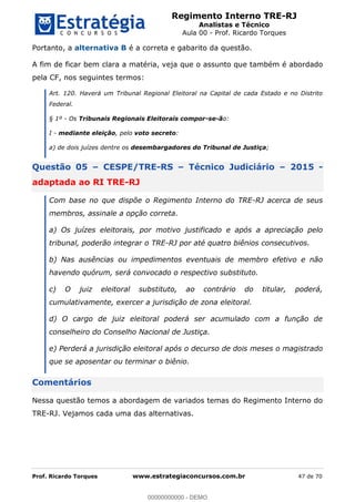 Regimento Interno TRE-RJ
Analistas e Técnico
Aula 00 - Prof. Ricardo Torques
Prof. Ricardo Torques www.estrategiaconcursos.com.br 47 de 70
Portanto, a alternativa B é a correta e gabarito da questão.
A fim de ficar bem clara a matéria, veja que o assunto que também é abordado
pela CF, nos seguintes termos:
Art. 120. Haverá um Tribunal Regional Eleitoral na Capital de cada Estado e no Distrito
Federal.
§ 1º - Os Tribunais Regionais Eleitorais compor-se-ão:
I - mediante eleição, pelo voto secreto:
a) de dois juízes dentre os desembargadores do Tribunal de Justiça;
Questão 05 CESPE/TRE-RS Técnico Judiciário 2015 -
adaptada ao RI TRE-RJ
Com base no que dispõe o Regimento Interno do TRE-RJ acerca de seus
membros, assinale a opção correta.
a) Os juízes eleitorais, por motivo justificado e após a apreciação pelo
tribunal, poderão integrar o TRE-RJ por até quatro biênios consecutivos.
b) Nas ausências ou impedimentos eventuais de membro efetivo e não
havendo quórum, será convocado o respectivo substituto.
c) O juiz eleitoral substituto, ao contrário do titular, poderá,
cumulativamente, exercer a jurisdição de zona eleitoral.
d) O cargo de juiz eleitoral poderá ser acumulado com a função de
conselheiro do Conselho Nacional de Justiça.
e) Perderá a jurisdição eleitoral após o decurso de dois meses o magistrado
que se aposentar ou terminar o biênio.
Comentários
Nessa questão temos a abordagem de variados temas do Regimento Interno do
TRE-RJ. Vejamos cada uma das alternativas.
00000000000
00000000000 - DEMO
 