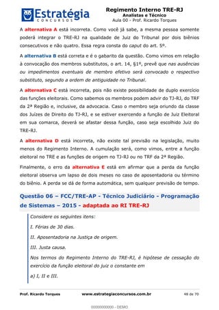 Regimento Interno TRE-RJ
Analistas e Técnico
Aula 00 - Prof. Ricardo Torques
Prof. Ricardo Torques www.estrategiaconcursos.com.br 48 de 70
A alternativa A está incorreta. Como você já sabe, a mesma pessoa somente
poderá integrar o TRE-RJ na qualidade de Juiz do Tribunal por dois biênios
consecutivos e não quatro. Essa regra consta do caput do art. 5º.
A alternativa B está correta e é o gabarito da questão. Como vimos em relação
à convocação dos membros substitutos, o art. 14, §1º, prevê que nas ausências
ou impedimentos eventuais de membro efetivo será convocado o respectivo
substituto, segundo a ordem de antiguidade no Tribunal.
A alternativa C está incorreta, pois não existe possibilidade de duplo exercício
das funções eleitorais. Como sabemos os membros podem advir do TJ-RJ, do TRF
da 2ª Região e, inclusive, da advocacia. Caso o membro seja oriundo da classe
dos Juízes de Direito do TJ-RJ, e se estiver exercendo a função de Juiz Eleitoral
em sua comarca, deverá se afastar dessa função, caso seja escolhido Juiz do
TRE-RJ.
A alternativa D está incorreta, não existe tal previsão na legislação, muito
menos do Regimento Interno. A cumulação será, como vimos, entre a função
eleitoral no TRE e as funções de origem no TJ-RJ ou no TRF da 2ª Região.
Finalmente, o erro da alternativa E está em afirmar que a perda da função
eleitoral observa um lapso de dois meses no caso de aposentadoria ou término
do biênio. A perda se dá de forma automática, sem qualquer previsão de tempo.
Questão 06 FCC/TRE-AP - Técnico Judiciário - Programação
de Sistemas 2015 - adaptada ao RI TRE-RJ
Considere os seguintes itens:
I. Férias de 30 dias.
II. Aposentadoria na Justiça de origem.
III. Justa causa.
Nos termos do Regimento Interno do TRE-RJ, é hipótese de cessação do
exercício da função eleitoral do juiz o constante em
a) I, II e III.
00000000000
00000000000 - DEMO
 