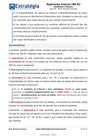 Regimento Interno TRE-RJ
Analistas e Técnico
Aula 00 - Prof. Ricardo Torques
Prof. Ricardo Torques www.estrategiaconcursos.com.br 50 de 70
c) A impossibilidade de retorno ao tribunal independentemente do prazo
após o decurso de dois biênios consecutivos será, afastada no caso de o juiz
ser escolhido para classe diversa da que exerceu anteriormente.
d) As classes a que pertencem os membros efetivos do tribunal não são
consideradas para fins de escolha dos suplentes, podendo estes substituir os
membros efetivos indistintamente.
e) Compete ao governador do Rio de Janeiro a nomeação dos juízes oriundos
das vagas destinadas à advocacia.
Comentários
A presente questão explora temas variados acerca da parte inicial do Regimento
Interno do TRE-RJ. Vejamos cada uma das alternativas.
A alternativa A está totalmente incorreta. Nessa questão insistiu-se na
possibilidade de cumular as funções de Juiz Eleitoral com a função de Juiz do
TRE-RJ. Isso é impossível!
A alternativa B está correta e é o gabarito da questão. O prazo para a posse é
de 30 dias conforme disciplinado pelo art. 10, §1º do RI.
A alternativa C está incorreta pois o art. 4º é expresso em determinar a
impossibilidade de retorno seja na mesma classe seja em classe diversa para um
terceiro mandato consecutivo:
Art. 4º. Os membros do Tribunal e seus substitutos, SALVO por justa causa,
exercerão os mandatos obrigatoriamente por 2 (DOIS) ANOS, a contar da data da
posse, e, facultativamente, por mais um biênio, desde que reconduzidos pelo mesmo
processo da investidura inicial.
A alternativa D está incorreta pois as classes, ao contrário do afirmado, serão
levadas em consideração para fins de escolha dos membros suplentes.
Finalmente, a alternativa E está incorreta, pois a nomeação dos membros
oriundo da classe dos advogados será pelo Presidente da República. Essa regra,
que consta do art. 2º, III, do RI, é igual a que consta do Texto Constitucional,
que citamos:
00000000000
00000000000 - DEMO
 