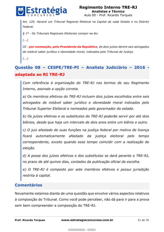 Regimento Interno TRE-RJ
Analistas e Técnico
Aula 00 - Prof. Ricardo Torques
Prof. Ricardo Torques www.estrategiaconcursos.com.br 51 de 70
Art. 120. Haverá um Tribunal Regional Eleitoral na Capital de cada Estado e no Distrito
Federal.
§ 1º - Os Tribunais Regionais Eleitorais compor-se-ão:
(...)
III - por nomeação, pelo Presidente da República, de dois juízes dentre seis advogados
de notável saber jurídico e idoneidade moral, indicados pelo Tribunal de Justiça.
(...)
Questão 08 CESPE/TRE-PI Analista Judiciário 2016 -
adaptada ao RI TRE-RJ
Com referência à organização do TRE-RJ nos termos de seu Regimento
Interno, assinale a opção correta.
a) Os membros efetivos do TRE-RJ incluem dois juízes escolhidos entre seis
advogados de notável saber jurídico e idoneidade moral indicados pelo
Tribunal Superior Eleitoral e nomeados pelo governador do estado.
b) Os juízes efetivos e os substitutos do TRE-RJ poderão servir por até dois
biênios, desde que haja um intervalo de dois anos entre um biênio e outro.
c) O juiz afastado de suas funções na justiça federal por motivo de licença
ficará automaticamente afastado da justiça eleitoral pelo tempo
correspondente, exceto quando esse tempo coincidir com a realização de
eleição.
d) A posse dos juízes efetivos e dos substitutos se dará perante o TRE-RJ,
no prazo de até quinze dias, contados da publicação oficial da escolha.
e) O TRE-RJ é composto por sete membros efetivos e possui jurisdição
restrita à capital.
Comentários
Novamente estamos diante de uma questão que envolve vários aspectos relativos
à composição do Tribunal. Como você pode perceber, não dá para ir para a prova
sem bem compreender a composição do TRE-RJ.
00000000000
00000000000 - DEMO
 