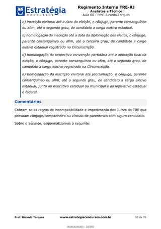 Regimento Interno TRE-RJ
Analistas e Técnico
Aula 00 - Prof. Ricardo Torques
Prof. Ricardo Torques www.estrategiaconcursos.com.br 53 de 70
b) inscrição eleitoral até a data da eleição, o cônjuge, parente consanguíneo
ou afim, até o segundo grau, de candidato a cargo eletivo estadual.
c) homologação da inscrição até a data da diplomação dos eleitos, o cônjuge,
parente consanguíneo ou afim, até o terceiro grau, de candidato a cargo
eletivo estadual registrado na Circunscrição.
d) homologação da respectiva convenção partidária até a apuração final da
eleição, o cônjuge, parente consanguíneo ou afim, até o segundo grau, de
candidato a cargo eletivo registrado na Circunscrição.
e) homologação da inscrição eleitoral até proclamação, o cônjuge, parente
consanguíneo ou afim, até o segundo grau, de candidato a cargo eletivo
estadual, junto ao executivo estadual ou municipal e ao legislativo estadual
e federal.
Comentários
Cobram-se as regras de incompatibilidade e impedimento dos Juízes do TRE que
possuam cônjuge/companheiro ou vínculo de parentesco com algum candidato.
Sobre o assunto, esquematizamos o seguinte:
00000000000
00000000000 - DEMO
 
