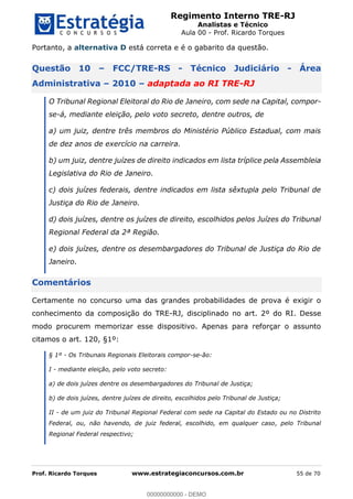 Regimento Interno TRE-RJ
Analistas e Técnico
Aula 00 - Prof. Ricardo Torques
Prof. Ricardo Torques www.estrategiaconcursos.com.br 55 de 70
Portanto, a alternativa D está correta e é o gabarito da questão.
Questão 10 FCC/TRE-RS - Técnico Judiciário - Área
Administrativa 2010 adaptada ao RI TRE-RJ
O Tribunal Regional Eleitoral do Rio de Janeiro, com sede na Capital, compor-
se-á, mediante eleição, pelo voto secreto, dentre outros, de
a) um juiz, dentre três membros do Ministério Público Estadual, com mais
de dez anos de exercício na carreira.
b) um juiz, dentre juízes de direito indicados em lista tríplice pela Assembleia
Legislativa do Rio de Janeiro.
c) dois juízes federais, dentre indicados em lista sêxtupla pelo Tribunal de
Justiça do Rio de Janeiro.
d) dois juízes, dentre os juízes de direito, escolhidos pelos Juízes do Tribunal
Regional Federal da 2ª Região.
e) dois juízes, dentre os desembargadores do Tribunal de Justiça do Rio de
Janeiro.
Comentários
Certamente no concurso uma das grandes probabilidades de prova é exigir o
conhecimento da composição do TRE-RJ, disciplinado no art. 2º do RI. Desse
modo procurem memorizar esse dispositivo. Apenas para reforçar o assunto
citamos o art. 120, §1º:
§ 1º - Os Tribunais Regionais Eleitorais compor-se-ão:
I - mediante eleição, pelo voto secreto:
a) de dois juízes dentre os desembargadores do Tribunal de Justiça;
b) de dois juízes, dentre juízes de direito, escolhidos pelo Tribunal de Justiça;
II - de um juiz do Tribunal Regional Federal com sede na Capital do Estado ou no Distrito
Federal, ou, não havendo, de juiz federal, escolhido, em qualquer caso, pelo Tribunal
Regional Federal respectivo;
00000000000
00000000000 - DEMO
 