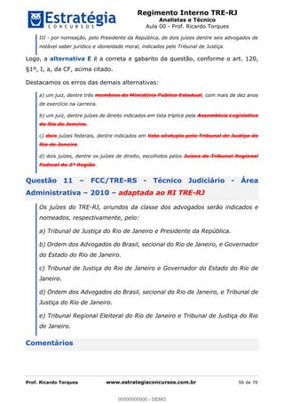 Regimento Interno TRE-RJ
Analistas e Técnico
Aula 00 - Prof. Ricardo Torques
Prof. Ricardo Torques www.estrategiaconcursos.com.br 56 de 70
III - por nomeação, pelo Presidente da República, de dois juízes dentre seis advogados de
notável saber jurídico e idoneidade moral, indicados pelo Tribunal de Justiça.
Logo, a alternativa E é a correta e gabarito da questão, conforme o art. 120,
§1º, I, a, da CF, acima citado.
Destacamos os erros das demais alternativas:
a) um juiz, dentre três membros do Ministério Público Estadual, com mais de dez anos
de exercício na carreira.
b) um juiz, dentre juízes de direito indicados em lista tríplice pela Assembleia Legislativa
do Rio de Janeiro.
c) dois juízes federais, dentre indicados em lista sêxtupla pelo Tribunal de Justiça do
Rio de Janeiro.
d) dois juízes, dentre os juízes de direito, escolhidos pelos Juízes do Tribunal Regional
Federal da 2ª Região.
Questão 11 FCC/TRE-RS - Técnico Judiciário - Área
Administrativa 2010 adaptada ao RI TRE-RJ
Os juízes do TRE-RJ, oriundos da classe dos advogados serão indicados e
nomeados, respectivamente, pelo:
a) Tribunal de Justiça do Rio de Janeiro e Presidente da República.
b) Ordem dos Advogados do Brasil, secional do Rio de Janeiro, e Governador
do Estado do Rio de Janeiro.
c) Tribunal de Justiça do Rio de Janeiro e Governador do Estado do Rio de
Janeiro.
d) Ordem dos Advogados do Brasil, secional do Rio de Janeiro, e Tribunal de
Justiça do Rio de Janeiro.
e) Tribunal Regional Eleitoral do Rio de Janeiro e Tribunal de Justiça do Rio
de Janeiro.
Comentários
00000000000
00000000000 - DEMO
 