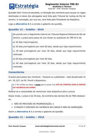 Regimento Interno TRE-RJ
Analistas e Técnico
Aula 00 - Prof. Ricardo Torques
Prof. Ricardo Torques www.estrategiaconcursos.com.br 57 de 70
Questão fácil! Como já estudado, a indicação dos membros para ocupar as vagas
destinadas à classe dos advogados será feita pelo Tribunal de Justiça do Rio de
Janeiro. A nomeação, por sua vez, será feita pelo Presidente da República.
Logo a alternativa A é a correta e gabarito da questão.
Questão 12 Inédita - 2016
De acordo com o Regimento Interno do Tribunal Regional Eleitoral do Rio de
Janeiro, o prazo para posse do Juiz titular ou substituto do TRE-RJ é de:
a) 30 dias improrrogáveis.
b) 30 dias prorrogáveis por mais 60 dias, desde que haja requerimento.
c) 30 dias prorrogáveis por mais 30 dias, desde que haja requerimento
motivado.
d) 60 dias prorrogáveis por mais 60 dias.
e) 60 dias prorrogáveis por mais 30 dias, desde que haja requerimento
motivado.
Comentários
O prazo para posse dos membros - titulares ou substitutos - está disciplinado no
art. 10, §1º, do RI. Prevê o dispositivo:
§ 1º Em ambos os casos, o prazo para a posse é de ATÉ 30 (TRINTA) DIAS A PARTIR
DA VACÂNCIA DO CARGO.
Reitera-se a necessidade de memorizar esse dispositivo para a prova.
Desse modo, o prazo é de 30 dias. Ao contrário dos demais Ris de TREs destaca-
se:
NÃO HÁ PREVISÃO DE PRORROGAÇÃO; e
O PRAZO É CONTADO DA VACÂNCIA NO CARGO E NÃO DA NOMEAÇÃO.
Assim a alternativa A é a correta e gabarito da questão.
Questão 13 Inédita 2016
00000000000
00000000000 - DEMO
 