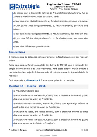 Regimento Interno TRE-RJ
Analistas e Técnico
Aula 00 - Prof. Ricardo Torques
Prof. Ricardo Torques www.estrategiaconcursos.com.br 58 de 70
De acordo com o Regimento Interno do Tribunal Regional Eleitoral do Rio de
Janeiro o mandato dos Juízes do TRE-RJ será:
a) por dois anos obrigatoriamente, e, facultativamente, por mais um biênio.
b) por quatro anos obrigatoriamente, e, facultativamente, por mais dois
biênios.
c) por dois biênios obrigatoriamente, e, facultativamente, por mais um ano.
d) por dois biênios obrigatoriamente, e, facultativamente, por mais dois
anos.
e) por dois biênios obrigatoriamente.
Comentários
O mandato será de dois anos obrigatoriamente, e, facultativamente, por mais um
biênio.
Cuide para não confundir o mandato dos Juízes do TRE-RJ, com o mandado dos
cargos de Presidente e do vice-Presidente. Para esses cargos, muito embora o
mandato também seja de dois anos, não há referência quanto à possibilidade de
reeleição.
De todo modo, a alternativa A é a correta e gabarito da questão.
Questão 14 Inédita 2016
O Tribunal deliberará por:
a) maioria de votos, em sessão pública, com a presença mínima de quatro
dos seus membros, além do Presidente.
b) maioria absoluta de votos, em sessão pública, com a presença mínima de
quatro dos seus membros, além do Presidente.
a) maioria de votos, em sessão secreta, com a presença mínima de cinco
dos seus membros, além do Presidente.
a) maioria de votos, em sessão pública, com a presença mínima de quatro
dos seus membros, incluindo o Presidente.
00000000000
00000000000 - DEMO
 