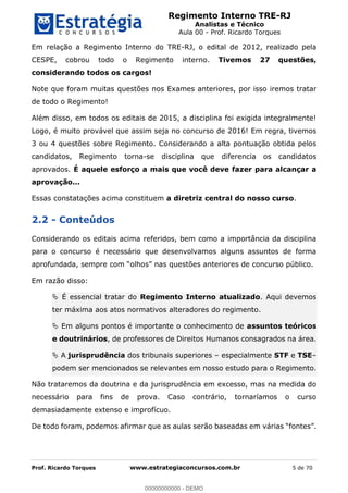 Regimento Interno TRE-RJ
Analistas e Técnico
Aula 00 - Prof. Ricardo Torques
Prof. Ricardo Torques www.estrategiaconcursos.com.br 5 de 70
Em relação a Regimento Interno do TRE-RJ, o edital de 2012, realizado pela
CESPE, cobrou todo o Regimento interno. Tivemos 27 questões,
considerando todos os cargos!
Note que foram muitas questões nos Exames anteriores, por isso iremos tratar
de todo o Regimento!
Além disso, em todos os editais de 2015, a disciplina foi exigida integralmente!
Logo, é muito provável que assim seja no concurso de 2016! Em regra, tivemos
3 ou 4 questões sobre Regimento. Considerando a alta pontuação obtida pelos
candidatos, Regimento torna-se disciplina que diferencia os candidatos
aprovados. É aquele esforço a mais que você deve fazer para alcançar a
aprovação...
Essas constatações acima constituem a diretriz central do nosso curso.
2.2 - Conteúdos
Considerando os editais acima referidos, bem como a importância da disciplina
para o concurso é necessário que desenvolvamos alguns assuntos de forma
Em razão disso:
É essencial tratar do Regimento Interno atualizado. Aqui devemos
ter máxima aos atos normativos alteradores do regimento.
Em alguns pontos é importante o conhecimento de assuntos teóricos
e doutrinários, de professores de Direitos Humanos consagrados na área.
A jurisprudência dos tribunais superiores especialmente STF e TSE
podem ser mencionados se relevantes em nosso estudo para o Regimento.
Não trataremos da doutrina e da jurisprudência em excesso, mas na medida do
necessário para fins de prova. Caso contrário, tornaríamos o curso
demasiadamente extenso e improfícuo.
De todo foram, podemos afirmar que as aulas serão baseadas em
00000000000
00000000000 - DEMO
 