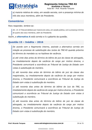 Regimento Interno TRE-RJ
Analistas e Técnico
Aula 00 - Prof. Ricardo Torques
Prof. Ricardo Torques www.estrategiaconcursos.com.br 59 de 70
a) maioria relativa de votos, em sessão secreta, com a presença mínima de
três dos seus membros, além do Presidente.
Comentários
Para responder, lembre-se:
Art. 14. O Tribunal delibera por maioria de votos, em sessão pública, com a presença mínima
de quatro dos seus membros, além do Presidente.
Assim, a alternativa A está correta e é o gabarito da questão.
Questão 15 Inédita 2016
De acordo com o Regimento Interno, assinale a alternativa correta em
relação ao processo de substituição dos Juízes do TRE-RJ quando próximo
do término do mandato ou na hipótese de vacância.
a) até vinte dias antes do término do biênio de juiz da classe de advogado,
ou imediatamente depois da vacância do cargo por motivo diverso, o
Presidente comunicará a ocorrência ao Tribunal de Justiça do Estado com
vistas à substituição do membro.
b) até noventa dias antes do término do biênio de juiz da classe dos
magistrados, ou imediatamente depois da vacância do cargo por motivo
diverso, o Presidente comunicará a ocorrência ao Tribunal de Justiça do
Estado com vistas à substituição do membro.
c) até noventa dias antes do término do biênio de Juiz do TRE, ou
imediatamente depois da vacância do cargo por motivo diverso, o Presidente
comunicará a ocorrência ao Tribunal de Justiça do Estado com vistas à
substituição do membro.
d) até noventa dias antes do término do biênio de juiz da classe de
advogado, ou imediatamente depois da vacância do cargo por motivo
diverso, o Presidente comunicará a ocorrência ao Tribunal de Justiça do
Estado com vistas à substituição do membro.
00000000000
00000000000 - DEMO
 