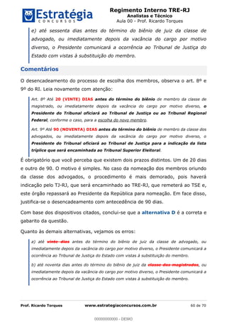 Regimento Interno TRE-RJ
Analistas e Técnico
Aula 00 - Prof. Ricardo Torques
Prof. Ricardo Torques www.estrategiaconcursos.com.br 60 de 70
e) até sessenta dias antes do término do biênio de juiz da classe de
advogado, ou imediatamente depois da vacância do cargo por motivo
diverso, o Presidente comunicará a ocorrência ao Tribunal de Justiça do
Estado com vistas à substituição do membro.
Comentários
O desencadeamento do processo de escolha dos membros, observa o art. 8º e
9º do RI. Leia novamente com atenção:
Art. 8º Até 20 (VINTE) DIAS antes do término do biênio de membro da classe de
magistrado, ou imediatamente depois da vacância do cargo por motivo diverso, o
Presidente do Tribunal oficiará ao Tribunal de Justiça ou ao Tribunal Regional
Federal, conforme o caso, para a escolha do novo membro.
Art. 9º Até 90 (NOVENTA) DIAS antes do término do biênio de membro da classe dos
advogados, ou imediatamente depois da vacância do cargo por motivo diverso, o
Presidente do Tribunal oficiará ao Tribunal de Justiça para a indicação da lista
tríplice que será encaminhada ao Tribunal Superior Eleitoral.
É obrigatório que você perceba que existem dois prazos distintos. Um de 20 dias
e outro de 90. O motivo é simples. No caso da nomeação dos membros oriundo
da classe dos advogados, o procedimento é mais demorado, pois haverá
indicação pelo TJ-RJ, que será encaminhado ao TRE-RJ, que remeterá ao TSE e,
este órgão repassará ao Presidente da República para nomeação. Em face disso,
justifica-se o desencadeamento com antecedência de 90 dias.
Com base dos dispositivos citados, conclui-se que a alternativa D é a correta e
gabarito da questão.
Quanto às demais alternativas, vejamos os erros:
a) até vinte dias antes do término do biênio de juiz da classe de advogado, ou
imediatamente depois da vacância do cargo por motivo diverso, o Presidente comunicará a
ocorrência ao Tribunal de Justiça do Estado com vistas à substituição do membro.
b) até noventa dias antes do término do biênio de juiz da classe dos magistrados, ou
imediatamente depois da vacância do cargo por motivo diverso, o Presidente comunicará a
ocorrência ao Tribunal de Justiça do Estado com vistas à substituição do membro.
00000000000
00000000000 - DEMO
 