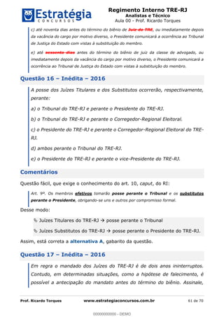 Regimento Interno TRE-RJ
Analistas e Técnico
Aula 00 - Prof. Ricardo Torques
Prof. Ricardo Torques www.estrategiaconcursos.com.br 61 de 70
c) até noventa dias antes do término do biênio de Juiz do TRE, ou imediatamente depois
da vacância do cargo por motivo diverso, o Presidente comunicará a ocorrência ao Tribunal
de Justiça do Estado com vistas à substituição do membro.
e) até sessenta dias antes do término do biênio de juiz da classe de advogado, ou
imediatamente depois da vacância do cargo por motivo diverso, o Presidente comunicará a
ocorrência ao Tribunal de Justiça do Estado com vistas à substituição do membro.
Questão 16 Inédita 2016
A posse dos Juízes Titulares e dos Substitutos ocorrerão, respectivamente,
perante:
a) o Tribunal do TRE-RJ e perante o Presidente do TRE-RJ.
b) o Tribunal do TRE-RJ e perante o Corregedor-Regional Eleitoral.
c) o Presidente do TRE-RJ e perante o Corregedor-Regional Eleitoral do TRE-
RJ.
d) ambos perante o Tribunal do TRE-RJ.
e) o Presidente do TRE-RJ e perante o vice-Presidente do TRE-RJ.
Comentários
Questão fácil, que exige o conhecimento do art. 10, caput, do RI:
Art. 9º. Os membros efetivos tomarão posse perante o Tribunal e os substitutos
perante o Presidente, obrigando-se uns e outros por compromisso formal.
Desse modo:
Juízes Titulares do TRE-RJ posse perante o Tribunal
Juízes Substitutos do TRE-RJ posse perante o Presidente do TRE-RJ.
Assim, está correta a alternativa A, gabarito da questão.
Questão 17 Inédita 2016
Em regra o mandado dos Juízes do TRE-RJ é de dois anos ininterruptos.
Contudo, em determinadas situações, como a hipótese de falecimento, é
possível a antecipação do mandato antes do término do biênio. Assinale,
00000000000
00000000000 - DEMO
 