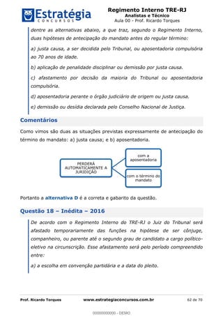 Regimento Interno TRE-RJ
Analistas e Técnico
Aula 00 - Prof. Ricardo Torques
Prof. Ricardo Torques www.estrategiaconcursos.com.br 62 de 70
dentre as alternativas abaixo, a que traz, segundo o Regimento Interno,
duas hipóteses de antecipação do mandato antes do regular término:
a) justa causa, a ser decidida pelo Tribunal, ou aposentadoria compulsória
ao 70 anos de idade.
b) aplicação de penalidade disciplinar ou demissão por justa causa.
c) afastamento por decisão da maioria do Tribunal ou aposentadoria
compulsória.
d) aposentadoria perante o órgão judiciário de origem ou justa causa.
e) demissão ou desídia declarada pelo Conselho Nacional de Justiça.
Comentários
Como vimos são duas as situações previstas expressamente de antecipação do
término do mandato: a) justa causa; e b) aposentadoria.
Portanto a alternativa D é a correta e gabarito da questão.
Questão 18 Inédita 2016
De acordo com o Regimento Interno do TRE-RJ o Juiz do Tribunal será
afastado temporariamente das funções na hipótese de ser cônjuge,
companheiro, ou parente até o segundo grau de candidato a cargo político-
eletivo na circunscrição. Esse afastamento será pelo período compreendido
entre:
a) a escolha em convenção partidária e a data do pleito.
PERDERÁ
AUTOMATICAMENTE A
JURIDIÇÃO
com a
aposentadoria
com o término do
mandato
00000000000
00000000000 - DEMO
 