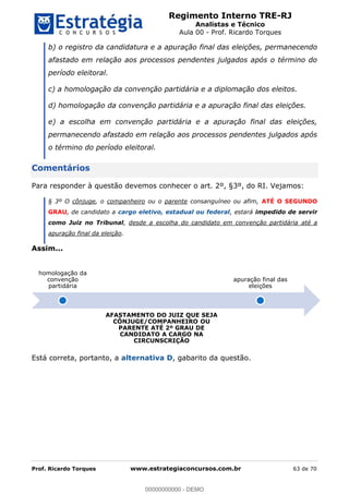 Regimento Interno TRE-RJ
Analistas e Técnico
Aula 00 - Prof. Ricardo Torques
Prof. Ricardo Torques www.estrategiaconcursos.com.br 63 de 70
b) o registro da candidatura e a apuração final das eleições, permanecendo
afastado em relação aos processos pendentes julgados após o término do
período eleitoral.
c) a homologação da convenção partidária e a diplomação dos eleitos.
d) homologação da convenção partidária e a apuração final das eleições.
e) a escolha em convenção partidária e a apuração final das eleições,
permanecendo afastado em relação aos processos pendentes julgados após
o término do período eleitoral.
Comentários
Para responder à questão devemos conhecer o art. 2º, §3º, do RI. Vejamos:
§ 3º O cônjuge, o companheiro ou o parente consanguíneo ou afim, ATÉ O SEGUNDO
GRAU, de candidato a cargo eletivo, estadual ou federal, estará impedido de servir
como Juiz no Tribunal, desde a escolha do candidato em convenção partidária até a
apuração final da eleição.
Assim...
Está correta, portanto, a alternativa D, gabarito da questão.
homologação da
convenção
partidária
AFASTAMENTO DO JUIZ QUE SEJA
CÔNJUGE/COMPANHEIRO OU
PARENTE ATÉ 2º GRAU DE
CANDIDATO A CARGO NA
CIRCUNSCRIÇÃO
apuração final das
eleições
00000000000
00000000000 - DEMO
 