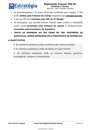Regimento Interno TRE-RJ
Analistas e Técnico
Aula 00 - Prof. Ricardo Torques
Prof. Ricardo Torques www.estrategiaconcursos.com.br 65 de 70
Os Desembargados e os Juízes de Direito escolhidos para integrar o TRE
serão eleitos pelo Tribunal de Justiça respectivo por votação secreta.
O Juiz do TRF será indicado pelo TRF da 2ª Região.
Os advogados, que deverão possuir notável saber jurídico e idoneidade
moral, serão escolhidos pelo Tribunal de Justiça e, posteriormente,
nomeados pelo Presidente da República.
TANTO OS MEMBROS DO TSE COMO DO TRE, ORIUNDOS DA
ADVOCACIA, SERÃO NOMEADOS PELO PRESIDENTE DA REPÚBLICA.
SUBSTITUTOS
Os membros substitutos serão escolhidos pelo mesmo processo.
Os membros substitutos serão escolhidos em igual número.
Os membros substitutos terão os mesmos direitos, garantias,
prerrogativas, deveres e impedimentos.
00000000000
00000000000 - DEMO
 