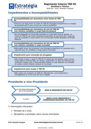Regimento Interno TRE-RJ
Analistas e Técnico
Aula 00 - Prof. Ricardo Torques
Prof. Ricardo Torques www.estrategiaconcursos.com.br 66 de 70
Impedimentos e Incompatibilidades
Presidente e vice-Presidente
informações relevantes:
Mandato de 2 anos.
Obrigatória a aceitação, salvo escusa antecipada.
Veda-se que haja entre os Juízes do TRE-RJ cônjuges/companheiros ou relação
de parentes até 4º grau (exclui-se o último escolhido).
Incompatibilidade por parentesco entre Juízes do TRE-
RJ
Da homologação da convenção partidária e a apuração final da eleição, os
Juízes do TRE-RJ que forem cônjuge/companheiro ou parentes até o segundo
grau de candidato a cargo eletivo na circunscrição ficarão afastados da função
eleitoral.
Incompatibilidade por parentesco do Juiz do TRE-RJ
com membro candidato a cargo federal/estadual
Não podem atuar nos processos cujo cônjuge/companheiro ou parentes até o
segundo grau de candidato a cargo eletivo municipal.
Incompatibilidade por parentesco do Juiz do TRE-RJ
com membro candidato a cargo municipal
Não podem ocupar a vaga no TRE-RJ na classe dos advogados, quem ocupar
cargo público comissionado, for diretor, proprietário ou sócio de empresa que
mantenha contato com a Administração Pública ou seja detentor de mandato
de caráter público federal, estdual ou municipal.
Impedimento para nomeação de advogados
Não podem ser membros do TRE-RJ, PResidentes, vice-Presidentes e
Corregedores do TJ-RJ e do TRF da 2º Região
Impedimento para ocupar o TRE-RJ
um dos Desembargadores
do TJ-RJ escolhido
SERÁ O PRESIDENTE DO TRE-RJ
o outro
SERÁ O VICE-PRESIDENTE E
CORREGEDOR-REGIONAL DO TRE-RJ
00000000000
00000000000 - DEMO
 