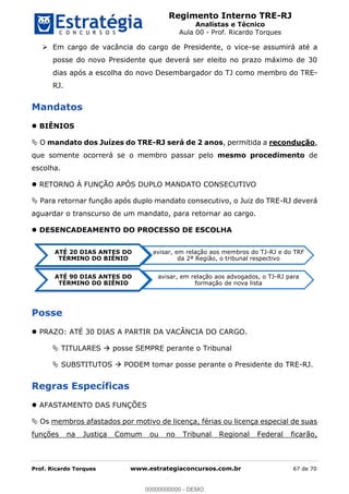Regimento Interno TRE-RJ
Analistas e Técnico
Aula 00 - Prof. Ricardo Torques
Prof. Ricardo Torques www.estrategiaconcursos.com.br 67 de 70
Em cargo de vacância do cargo de Presidente, o vice-se assumirá até a
posse do novo Presidente que deverá ser eleito no prazo máximo de 30
dias após a escolha do novo Desembargador do TJ como membro do TRE-
RJ.
Mandatos
BIÊNIOS
O mandato dos Juízes do TRE-RJ será de 2 anos, permitida a recondução,
que somente ocorrerá se o membro passar pelo mesmo procedimento de
escolha.
RETORNO À FUNÇÃO APÓS DUPLO MANDATO CONSECUTIVO
Para retornar função após duplo mandato consecutivo, o Juiz do TRE-RJ deverá
aguardar o transcurso de um mandato, para retornar ao cargo.
DESENCADEAMENTO DO PROCESSO DE ESCOLHA
Posse
PRAZO: ATÉ 30 DIAS A PARTIR DA VACÂNCIA DO CARGO.
TITULARES posse SEMPRE perante o Tribunal
SUBSTITUTOS PODEM tomar posse perante o Presidente do TRE-RJ.
Regras Específicas
AFASTAMENTO DAS FUNÇÕES
Os membros afastados por motivo de licença, férias ou licença especial de suas
funções na Justiça Comum ou no Tribunal Regional Federal ficarão,
ATÉ 20 DIAS ANTES DO
TÉRMINO DO BIÊNIO
avisar, em relação aos membros do TJ-RJ e do TRF
da 2ª Região, o tribunal respectivo
ATÉ 90 DIAS ANTES DO
TÉRMINO DO BIÊNIO
avisar, em relação aos advogados, o TJ-RJ para
formação de nova lista
00000000000
00000000000 - DEMO
 