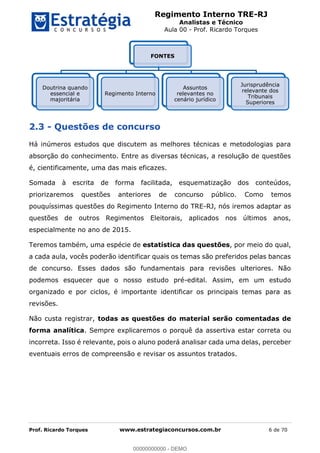 Regimento Interno TRE-RJ
Analistas e Técnico
Aula 00 - Prof. Ricardo Torques
Prof. Ricardo Torques www.estrategiaconcursos.com.br 6 de 70
2.3 - Questões de concurso
Há inúmeros estudos que discutem as melhores técnicas e metodologias para
absorção do conhecimento. Entre as diversas técnicas, a resolução de questões
é, cientificamente, uma das mais eficazes.
Somada à escrita de forma facilitada, esquematização dos conteúdos,
priorizaremos questões anteriores de concurso público. Como temos
pouquíssimas questões do Regimento Interno do TRE-RJ, nós iremos adaptar as
questões de outros Regimentos Eleitorais, aplicados nos últimos anos,
especialmente no ano de 2015.
Teremos também, uma espécie de estatística das questões, por meio do qual,
a cada aula, vocês poderão identificar quais os temas são preferidos pelas bancas
de concurso. Esses dados são fundamentais para revisões ulteriores. Não
podemos esquecer que o nosso estudo pré-edital. Assim, em um estudo
organizado e por ciclos, é importante identificar os principais temas para as
revisões.
Não custa registrar, todas as questões do material serão comentadas de
forma analítica. Sempre explicaremos o porquê da assertiva estar correta ou
incorreta. Isso é relevante, pois o aluno poderá analisar cada uma delas, perceber
eventuais erros de compreensão e revisar os assuntos tratados.
FONTES
Doutrina quando
essencial e
majoritária
Regimento Interno
Assuntos
relevantes no
cenário jurídico
Jurisprudência
relevante dos
Tribunais
Superiores
00000000000
00000000000 - DEMO
 