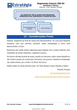 Regimento Interno TRE-RJ
Analistas e Técnico
Aula 00 - Prof. Ricardo Torques
Prof. Ricardo Torques www.estrategiaconcursos.com.br 70 de 70
15 - Considerações Finais
Pessoal, chegamos ao final da nossa aula demonstrativa. Foi uma aula bastante
tranquila, mas que permitiu conhecer nossa metodologia e como será
desenvolvido o Curso.
Queremos que vocês sintam segurança para estudar com o nosso material, sem
necessitar de outros materiais, e gabarite a prova.
Se houver dúvidas quanto às aulas, quanto ao concurso, sobre nossa disciplina e
até mesmo quanto ao mundo dos concursos, nos procure! Estamos à disposição
nas redes sociais, por e-mail e no fórum do Curso.
Espero todos na nossa próxima aula. Um forte abraço e bons estudos a todos!
Ricardo Torques
rst.estrategia@gmail.com
https://www.facebook.com/ricardo.s.torques
OS JUÍZES DO TRE-RJ GOZAM DAS SEGUINTES
PRERROGATIVAS CONFERIDAS À MAGISTRATURA
irredutibilidade do
subsídio
inamovibiliade
00000000000
00000000000 - DEMO
 