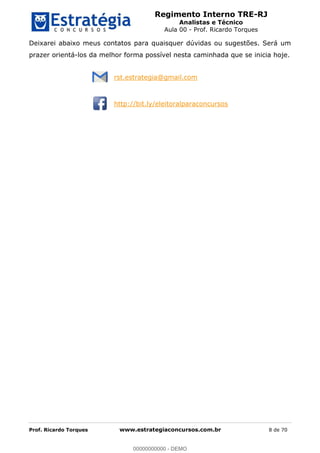 Regimento Interno TRE-RJ
Analistas e Técnico
Aula 00 - Prof. Ricardo Torques
Prof. Ricardo Torques www.estrategiaconcursos.com.br 8 de 70
Deixarei abaixo meus contatos para quaisquer dúvidas ou sugestões. Será um
prazer orientá-los da melhor forma possível nesta caminhada que se inicia hoje.
rst.estrategia@gmail.com
http://bit.ly/eleitoralparaconcursos
00000000000
00000000000 - DEMO
 