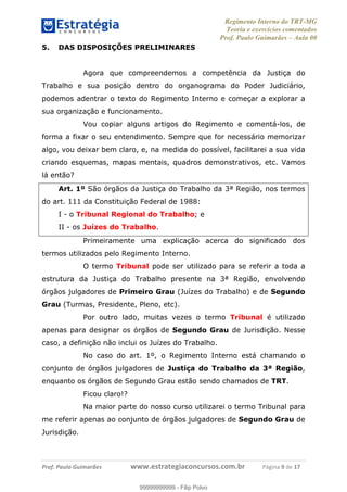 Regimento Interno do TRT-MG
Teoria e exercícios comentados
Prof. Paulo Guimarães – Aula 00
! ! ! ! ! ! ! !
! !
!∀#∃%&!∋()#&∗(+,∋∀−./&&&&&&&&&&&&&&&&&&&&∀∀∀#∃%&∋(&∃)∗(+,−+.∋%,%#+,/#0∋!!!!!!!!!!!∀#∃%&∋!9!()!12!
5. DAS DISPOSIÇÕES PRELIMINARES
Agora que compreendemos a competência da Justiça do
Trabalho e sua posição dentro do organograma do Poder Judiciário,
podemos adentrar o texto do Regimento Interno e começar a explorar a
sua organização e funcionamento.
Vou copiar alguns artigos do Regimento e comentá-los, de
forma a fixar o seu entendimento. Sempre que for necessário memorizar
algo, vou deixar bem claro, e, na medida do possível, facilitarei a sua vida
criando esquemas, mapas mentais, quadros demonstrativos, etc. Vamos
lá então?
Art. 1º São órgãos da Justiça do Trabalho da 3ª Região, nos termos
do art. 111 da Constituição Federal de 1988:
I - o Tribunal Regional do Trabalho; e
II - os Juízes do Trabalho.
Primeiramente uma explicação acerca do significado dos
termos utilizados pelo Regimento Interno.
O termo Tribunal pode ser utilizado para se referir a toda a
estrutura da Justiça do Trabalho presente na 3ª Região, envolvendo
órgãos julgadores de Primeiro Grau (Juízes do Trabalho) e de Segundo
Grau (Turmas, Presidente, Pleno, etc).
Por outro lado, muitas vezes o termo Tribunal é utilizado
apenas para designar os órgãos de Segundo Grau de Jurisdição. Nesse
caso, a definição não inclui os Juízes do Trabalho.
No caso do art. 1º, o Regimento Interno está chamando o
conjunto de órgãos julgadores de Justiça do Trabalho da 3ª Região,
enquanto os órgãos de Segundo Grau estão sendo chamados de TRT.
Ficou claro!?
Na maior parte do nosso curso utilizarei o termo Tribunal para
me referir apenas ao conjunto de órgãos julgadores de Segundo Grau de
Jurisdição.
99999999999
99999999999 - Filip Polvo
 