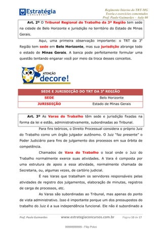 Regimento Interno do TRT-MG
Teoria e exercícios comentados
Prof. Paulo Guimarães – Aula 00
! ! ! ! ! ! ! !
! !
!∀#∃%&!∋()#&∗(+,∋∀−./&&&&&&&&&&&&&&&&&&&&∀∀∀#∃%&∋(&∃)∗(+,−+.∋%,%#+,/#0∋!!!!!!!!!!!∀#∃%&∋!1:!()!12!
Art. 2º O Tribunal Regional do Trabalho da 3ª Região tem sede
na cidade de Belo Horizonte e jurisdição no território do Estado de Minas
Gerais.
Aqui, uma primeira observação importante: o TRT da 3a
Região tem sede em Belo Horizonte, mas sua jurisdição abrange todo
o estado de Minas Gerais. A banca pode perfeitamente formular uma
questão tentando enganar você por meio da troca desses conceitos.
SEDE E JURISDIÇÃO DO TRT DA 3a
REGIÃO
SEDE Belo Horizonte
JURISDIÇÃO Estado de Minas Gerais
Art. 3º As Varas do Trabalho têm sede e jurisdição fixadas na
forma da lei e estão, administrativamente, subordinadas ao Tribunal.
Para fins teóricos, o Direito Processual considera o próprio Juiz
do Trabalho como um órgão julgador autônomo. O Juiz “faz presente” o
Poder Judiciário para fins de julgamento dos processos em sua órbita de
competência.
Chamados de Vara do Trabalho o local onde o Juiz do
Trabalho normalmente exerce suas atividades. A Vara é composta por
uma estrutura de apoio a essa atividade, normalmente chamada de
Secretaria, ou, algumas vezes, de cartório judicial.
É nas Varas que trabalham os servidores responsáveis pelas
atividades de registro dos julgamentos, elaboração de minutas, registros
de carga de processos, etc.
As Varas são subordinadas ao Tribunal, mas apenas do ponto
de vista administrativo. Isso é importante porque um dos pressupostos do
trabalho do Juiz é a sua independência funcional. Ele não é subordinado a
99999999999
99999999999 - Filip Polvo
 