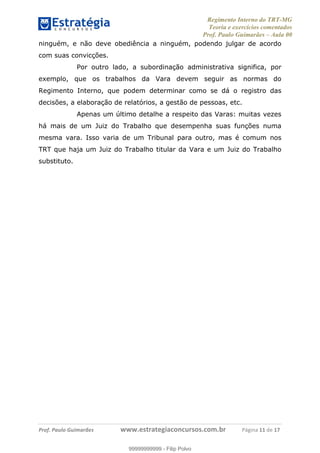 Regimento Interno do TRT-MG
Teoria e exercícios comentados
Prof. Paulo Guimarães – Aula 00
! ! ! ! ! ! ! !
! !
!∀#∃%&!∋()#&∗(+,∋∀−./&&&&&&&&&&&&&&&&&&&&∀∀∀#∃%&∋(&∃)∗(+,−+.∋%,%#+,/#0∋!!!!!!!!!!!∀#∃%&∋!11!()!12!
ninguém, e não deve obediência a ninguém, podendo julgar de acordo
com suas convicções.
Por outro lado, a subordinação administrativa significa, por
exemplo, que os trabalhos da Vara devem seguir as normas do
Regimento Interno, que podem determinar como se dá o registro das
decisões, a elaboração de relatórios, a gestão de pessoas, etc.
Apenas um último detalhe a respeito das Varas: muitas vezes
há mais de um Juiz do Trabalho que desempenha suas funções numa
mesma vara. Isso varia de um Tribunal para outro, mas é comum nos
TRT que haja um Juiz do Trabalho titular da Vara e um Juiz do Trabalho
substituto.
99999999999
99999999999 - Filip Polvo
 