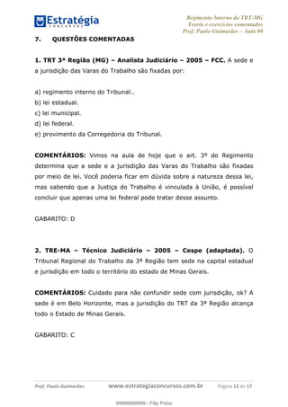 Regimento Interno do TRT-MG
Teoria e exercícios comentados
Prof. Paulo Guimarães – Aula 00
! ! ! ! ! ! ! !
! !
!∀#∃%&!∋()#&∗(+,∋∀−./&&&&&&&&&&&&&&&&&&&&∀∀∀#∃%&∋(&∃)∗(+,−+.∋%,%#+,/#0∋!!!!!!!!!!!∀#∃%&∋!14!()!12!
7. QUESTÕES COMENTADAS
1. TRT 3ª Região (MG) – Analista Judiciário – 2005 – FCC. A sede e
a jurisdição das Varas do Trabalho são fixadas por:
a) regimento interno do Tribunal..
b) lei estadual.
c) lei municipal.
d) lei federal.
e) provimento da Corregedoria do Tribunal.
COMENTÁRIOS: Vimos na aula de hoje que o art. 3º do Regimento
determina que a sede e a jurisdição das Varas do Trabalho são fixadas
por meio de lei. Você poderia ficar em dúvida sobre a natureza dessa lei,
mas sabendo que a Justiça do Trabalho é vinculada à União, é possível
concluir que apenas uma lei federal pode tratar desse assunto.
GABARITO: D
2. TRE-MA – Técnico Judiciário – 2005 – Cespe (adaptada). O
Tribunal Regional do Trabalho da 3ª Região tem sede na capital estadual
e jurisdição em todo o território do estado de Minas Gerais.
COMENTÁRIOS: Cuidado para não confundir sede com jurisdição, ok? A
sede é em Belo Horizonte, mas a jurisdição do TRT da 3ª Região alcança
todo o Estado de Minas Gerais.
GABARITO: C
99999999999
99999999999 - Filip Polvo
 
