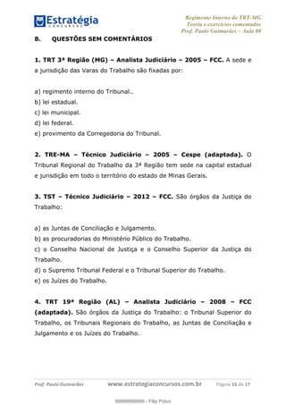 Regimento Interno do TRT-MG
Teoria e exercícios comentados
Prof. Paulo Guimarães – Aula 00
! ! ! ! ! ! ! !
! !
!∀#∃%&!∋()#&∗(+,∋∀−./&&&&&&&&&&&&&&&&&&&&∀∀∀#∃%&∋(&∃)∗(+,−+.∋%,%#+,/#0∋!!!!!!!!!!!∀#∃%&∋!17!()!12!
8. QUESTÕES SEM COMENTÁRIOS
1. TRT 3ª Região (MG) – Analista Judiciário – 2005 – FCC. A sede e
a jurisdição das Varas do Trabalho são fixadas por:
a) regimento interno do Tribunal..
b) lei estadual.
c) lei municipal.
d) lei federal.
e) provimento da Corregedoria do Tribunal.
2. TRE-MA – Técnico Judiciário – 2005 – Cespe (adaptada). O
Tribunal Regional do Trabalho da 3ª Região tem sede na capital estadual
e jurisdição em todo o território do estado de Minas Gerais.
3. TST – Técnico Judiciário – 2012 – FCC. São órgãos da Justiça do
Trabalho:
a) as Juntas de Conciliação e Julgamento.
b) as procuradorias do Ministério Público do Trabalho.
c) o Conselho Nacional de Justiça e o Conselho Superior da Justiça do
Trabalho.
d) o Supremo Tribunal Federal e o Tribunal Superior do Trabalho.
e) os Juízes do Trabalho.
4. TRT 19ª Região (AL) – Analista Judiciário – 2008 – FCC
(adaptada). São órgãos da Justiça do Trabalho: o Tribunal Superior do
Trabalho, os Tribunais Regionais do Trabalho, as Juntas de Conciliação e
Julgamento e os Juízes do Trabalho.
99999999999
99999999999 - Filip Polvo
 