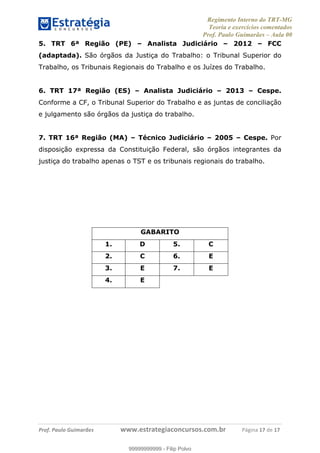 Regimento Interno do TRT-MG
Teoria e exercícios comentados
Prof. Paulo Guimarães – Aula 00
! ! ! ! ! ! ! !
! !
!∀#∃%&!∋()#&∗(+,∋∀−./&&&&&&&&&&&&&&&&&&&&∀∀∀#∃%&∋(&∃)∗(+,−+.∋%,%#+,/#0∋!!!!!!!!!!!∀#∃%&∋!12!()!12!
5. TRT 6ª Região (PE) – Analista Judiciário – 2012 – FCC
(adaptada). São órgãos da Justiça do Trabalho: o Tribunal Superior do
Trabalho, os Tribunais Regionais do Trabalho e os Juízes do Trabalho.
6. TRT 17ª Região (ES) – Analista Judiciário – 2013 – Cespe.
Conforme a CF, o Tribunal Superior do Trabalho e as juntas de conciliação
e julgamento são órgãos da justiça do trabalho.
7. TRT 16ª Região (MA) – Técnico Judiciário – 2005 – Cespe. Por
disposição expressa da Constituição Federal, são órgãos integrantes da
justiça do trabalho apenas o TST e os tribunais regionais do trabalho.
GABARITO
1. D 5. C
2. C 6. E
3. E 7. E
4. E
99999999999
99999999999 - Filip Polvo
 