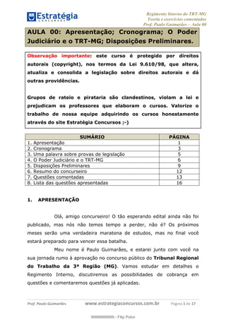 Regimento Interno do TRT-MG
Teoria e exercícios comentados
Prof. Paulo Guimarães – Aula 00
! ! ! ! ! ! ! !
! !
!∀#∃%&!∋()#&∗(+,∋∀−./&&&&&&&&&&&&&&&&&&&&∀∀∀#∃%&∋(&∃)∗(+,−+.∋%,%#+,/#0∋!!!!!!!!!!!∀#∃%&∋!1!()!12!
AULA 00: Apresentação; Cronograma; O Poder
Judiciário e o TRT-MG; Disposições Preliminares.
Observação importante: este curso é protegido por direitos
autorais (copyright), nos termos da Lei 9.610/98, que altera,
atualiza e consolida a legislação sobre direitos autorais e dá
outras providências.
Grupos de rateio e pirataria são clandestinos, violam a lei e
prejudicam os professores que elaboram o cursos. Valorize o
trabalho de nossa equipe adquirindo os cursos honestamente
através do site Estratégia Concursos ;-)
SUMÁRIO PÁGINA
1. Apresentação 1
2. Cronograma 3
3. Uma palavra sobre provas de legislação 5
4. O Poder Judiciário e o TRT-MG 6
5. Disposições Preliminares 9
6. Resumo do concurseiro 12
7. Questões comentadas 13
8. Lista das questões apresentadas 16
1. APRESENTAÇÃO
Olá, amigo concurseiro! O tão esperando edital ainda não foi
publicado, mas nós não temos tempo a perder, não é? Os próximos
meses serão uma verdadeira maratona de estudos, mas no final você
estará preparado para vencer essa batalha.
Meu nome é Paulo Guimarães, e estarei junto com você na
sua jornada rumo à aprovação no concurso público do Tribunal Regional
do Trabalho da 3ª Região (MG). Vamos estudar em detalhes o
Regimento Interno, discutiremos as possibilidades de cobrança em
questões e comentaremos questões já aplicadas.
99999999999
99999999999 - Filip Polvo
 