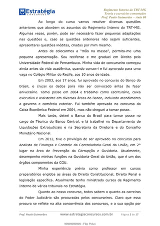 Regimento Interno do TRT-MG
Teoria e exercícios comentados
Prof. Paulo Guimarães – Aula 00
! ! ! ! ! ! ! !
! !
!∀#∃%&!∋()#&∗(+,∋∀−./&&&&&&&&&&&&&&&&&&&&∀∀∀#∃%&∋(&∃)∗(+,−+.∋%,%#+,/#0∋!!!!!!!!!!!∀#∃%&∋!3!()!12!
Ao longo do curso vamos resolver diversas questões
anteriores que abordem os assuntos do Regimento Interno do TRT-MG.
Algumas vezes, porém, pode ser necessário fazer pequenas adaptações
nas questões e, caso as questões anteriores não sejam suficientes,
apresentarei questões inéditas, criadas por mim mesmo.
Antes de colocarmos a “mão na massa”, permita-me uma
pequena apresentação. Sou recifense e me graduei em Direito pela
Universidade Federal de Pernambuco. Minha vida de concurseiro começou
ainda antes da vida acadêmica, quando concorri e fui aprovado para uma
vaga no Colégio Militar do Recife, aos 10 anos de idade.
Em 2003, aos 17 anos, fui aprovado no concurso do Banco do
Brasil, e cruzei os dedos para não ser convocado antes de fazer
aniversário. Tomei posse em 2004 e trabalhei como escriturário, caixa
executivo e assistente em diversas áreas do Banco, incluindo atendimento
a governo e comércio exterior. Fui também aprovado no concurso da
Caixa Econômica Federal em 2004, mas não cheguei a tomar posse.
Mais tarde, deixei o Banco do Brasil para tomar posse no
cargo de Técnico do Banco Central, e lá trabalhei no Departamento de
Liquidações Extrajudiciais e na Secretaria da Diretoria e do Conselho
Monetário Nacional.
Em 2012, tive o privilégio de ser aprovado no concurso para
Analista de Finanças e Controle da Controladoria-Geral da União, em 2°
lugar na área de Prevenção da Corrupção e Ouvidoria. Atualmente,
desempenho minhas funções na Ouvidoria-Geral da União, que é um dos
órgãos componentes da CGU.
Minha experiência prévia como professor em cursos
preparatórios engloba as áreas de Direito Constitucional, Direito Penal e
legislação específica. Atualmente tenho ministrado cursos de Regimento
Interno de vários tribunais no Estratégia.
Quanto ao nosso concurso, todos sabem o quanto as carreiras
do Poder Judiciário são procuradas pelos concurseiros. Claro que essa
procura se reflete na alta concorrência dos concursos, e a sua opção por
99999999999
99999999999 - Filip Polvo
 